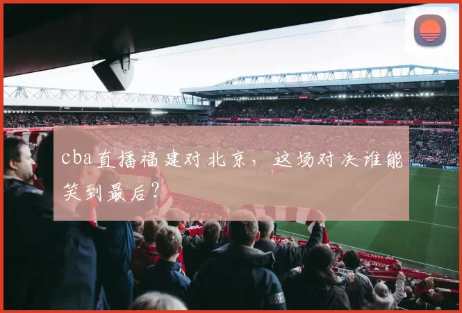cba直播福建对北京，这场对决谁能笑到最后？