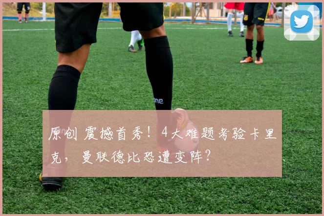 原创 震撼首秀！4大难题考验卡里克，曼联德比恐遭变阵？