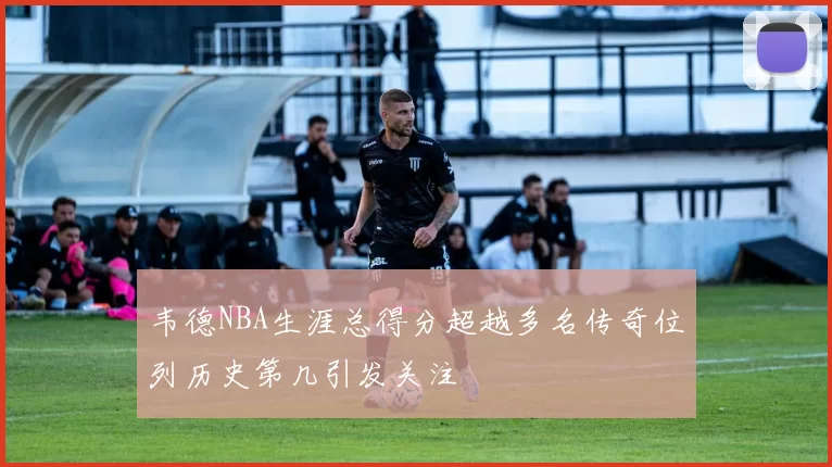 韦德NBA生涯总得分超越多名传奇位列历史第几引发关注