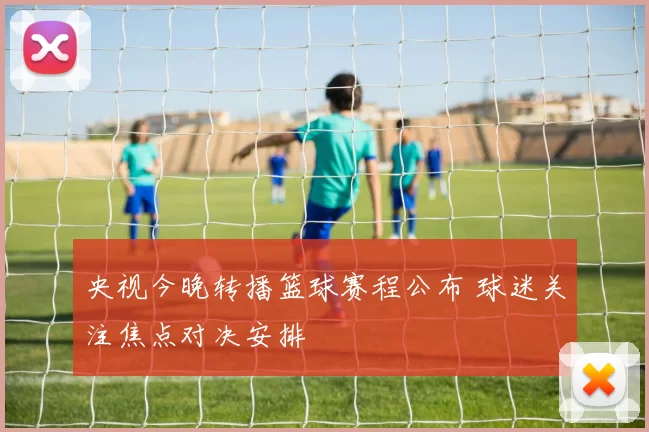 央视今晚转播篮球赛程公布 球迷关注焦点对决安排