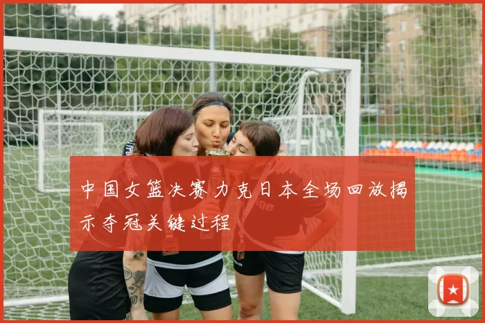 中国女篮决赛力克日本全场回放揭示夺冠关键过程