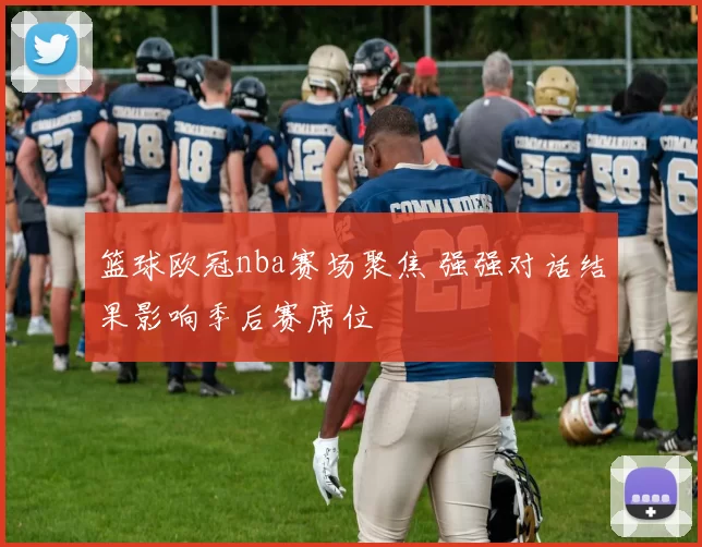 篮球欧冠nba赛场聚焦 强强对话结果影响季后赛席位