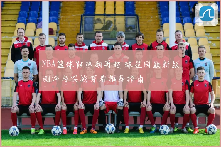 NBA篮球鞋热潮再起 球星同款新款测评与实战穿着推荐指南