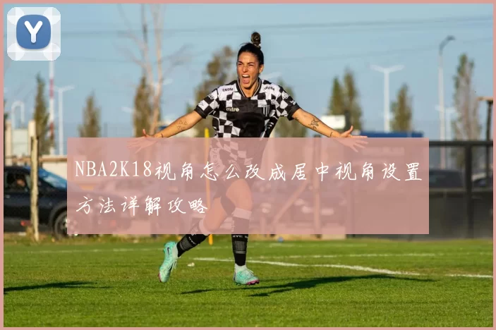 NBA2K18视角怎么改成居中视角设置方法详解攻略