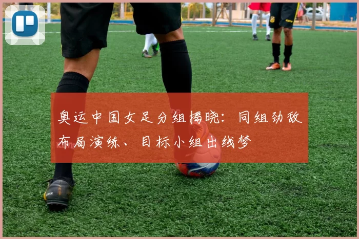 奥运中国女足分组揭晓：同组劲敌布局演练、目标小组出线梦