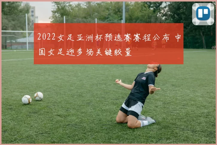 2022女足亚洲杯预选赛赛程公布 中国女足迎多场关键较量