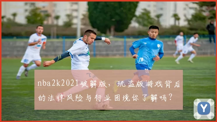 nba2k2021破解版，玩盗版游戏背后的法律风险与行业困境你了解吗？