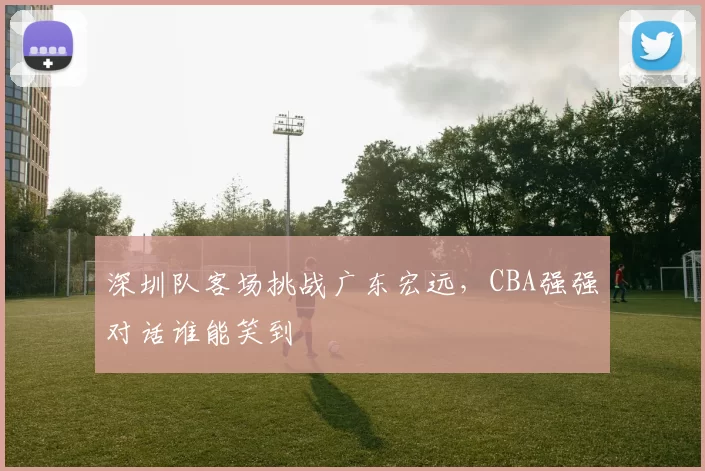 深圳队客场挑战广东宏远，CBA强强对话谁能笑到