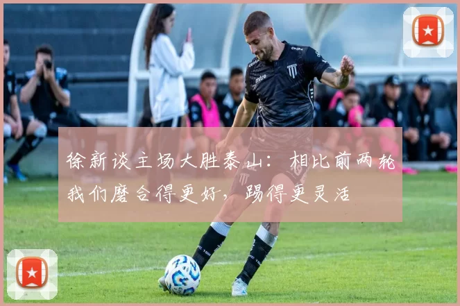 徐新谈主场大胜泰山：相比前两轮我们磨合得更好，踢得更灵活