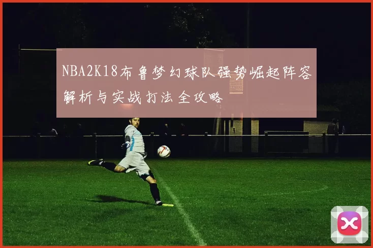 NBA2K18布鲁梦幻球队强势崛起阵容解析与实战打法全攻略