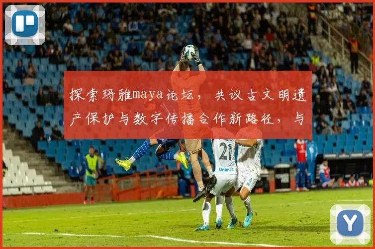 探索玛雅maya论坛，共议古文明遗产保护与数字传播合作新路径，与青年学者学术交融，推动跨界研究与文化普及全球共享新知共进