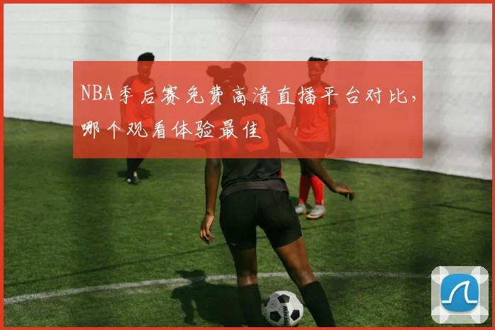 NBA季后赛免费高清直播平台对比，哪个观看体验最佳