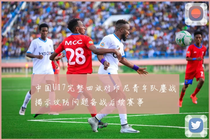 中国U17完整回放对印尼青年队鏖战揭示攻防问题备战后续赛事
