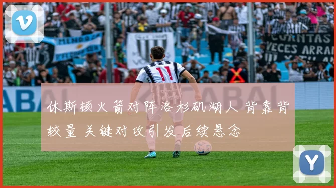 休斯顿火箭对阵洛杉矶湖人 背靠背较量 关键对攻引发后续悬念