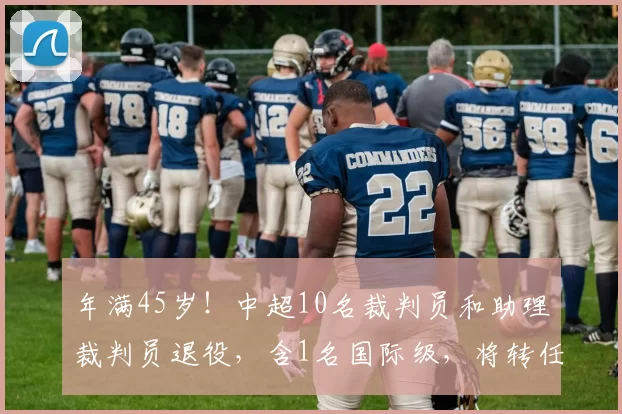 年满45岁！中超10名裁判员和助理裁判员退役，含1名国际级，将转任裁判监督_赛季_赛场_施翔