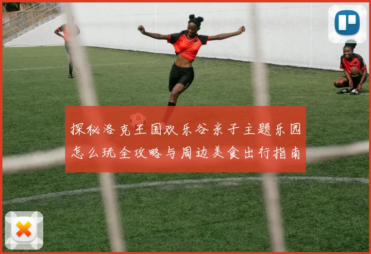 探秘洛克王国欢乐谷亲子主题乐园怎么玩全攻略与周边美食出行指南