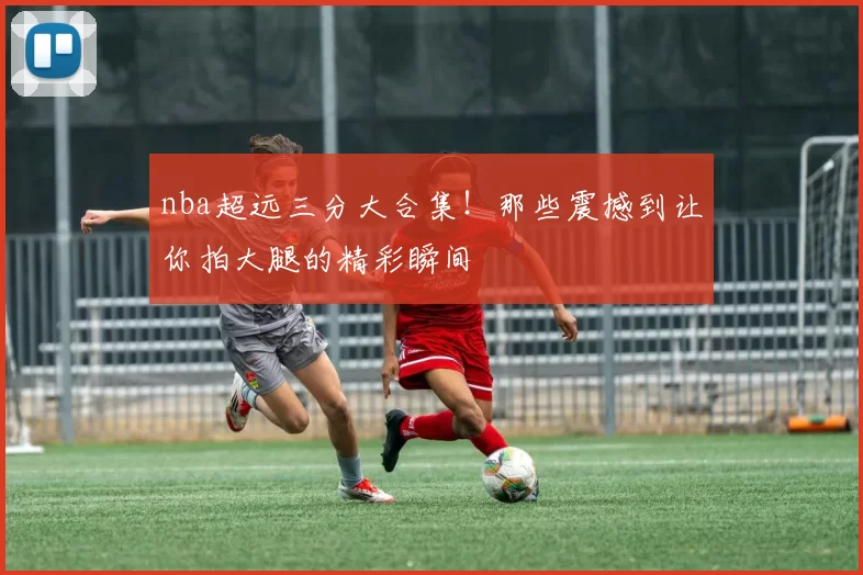 nba超远三分大合集！那些震撼到让你拍大腿的精彩瞬间