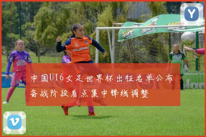 中国U16女足世界杯出征名单公布 备战阶段看点集中锋线调整