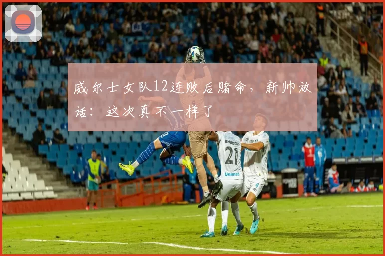 威尔士女队12连败后赌命，新帅放话：这次真不一样了