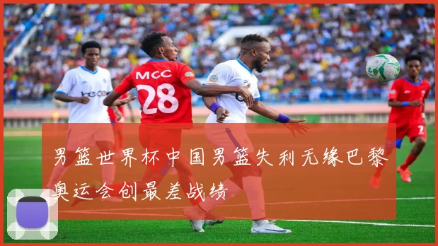 男篮世界杯中国男篮失利无缘巴黎奥运会创最差战绩