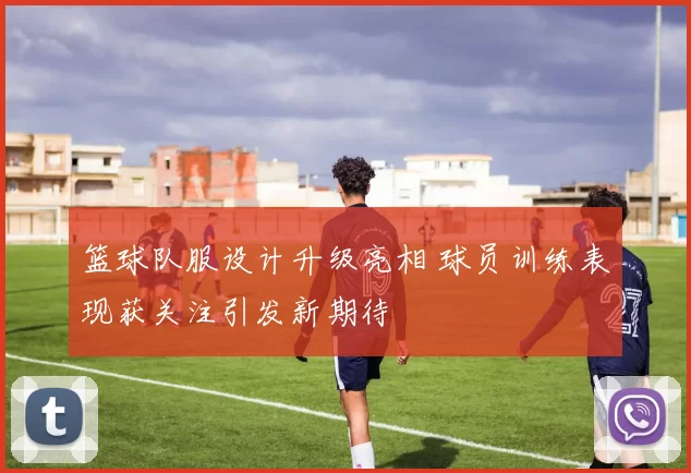 篮球队服设计升级亮相 球员训练表现获关注引发新期待