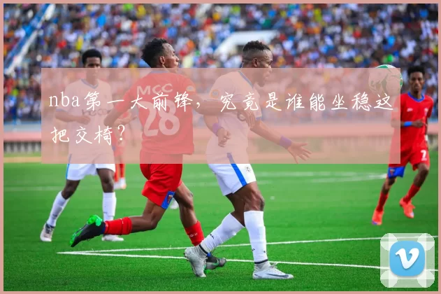 nba第一大前锋，究竟是谁能坐稳这把交椅？