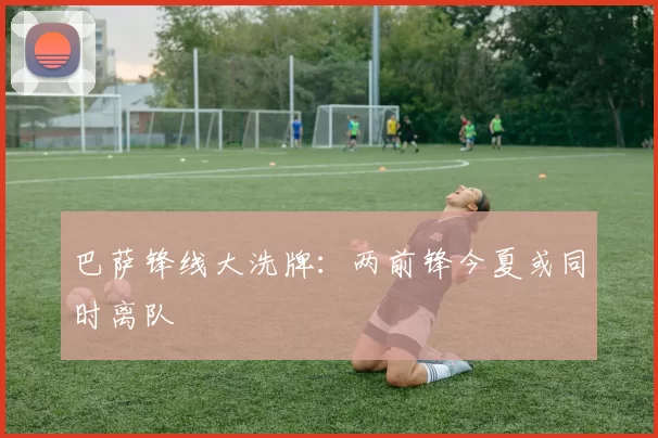 巴萨锋线大洗牌：两前锋今夏或同时离队