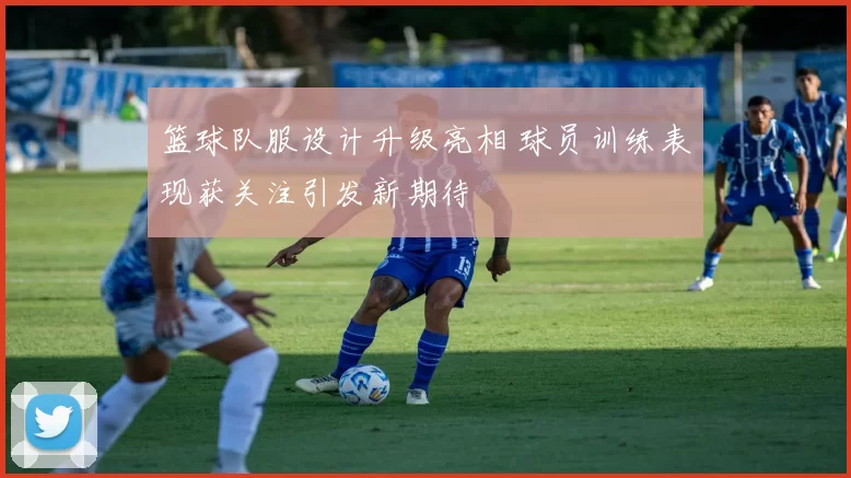 篮球队服设计升级亮相 球员训练表现获关注引发新期待