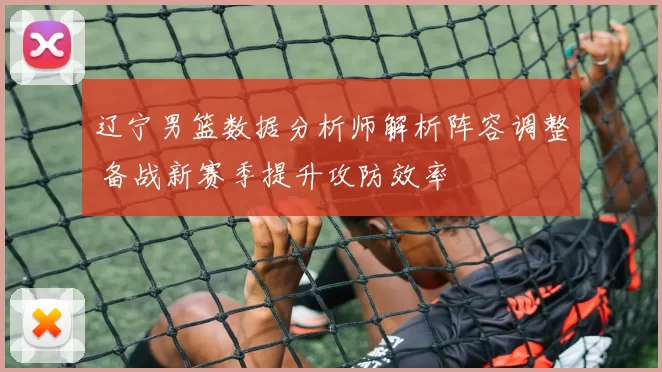 辽宁男篮数据分析师解析阵容调整 备战新赛季提升攻防效率