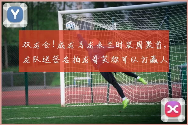 双龙会!成龙马龙米兰时装周聚首,龙队送签名拍龙哥笑称可以打赢人