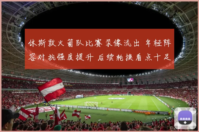 休斯敦火箭队比赛录像流出 年轻阵容对抗强度提升 后续轮换看点十足