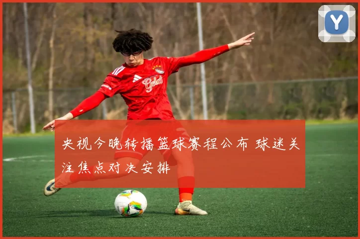 央视今晚转播篮球赛程公布 球迷关注焦点对决安排