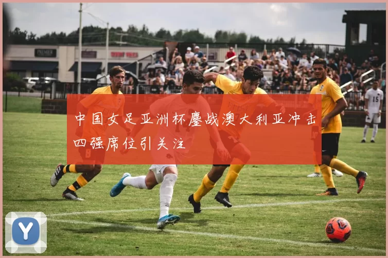 中国女足亚洲杯鏖战澳大利亚冲击四强席位引关注