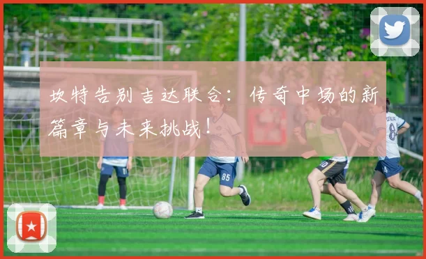 坎特告别吉达联合:传奇中场的新篇章与未来挑战!