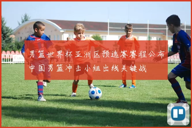 男篮世界杯亚洲区预选赛赛程公布中国男篮冲击小组出线关键战