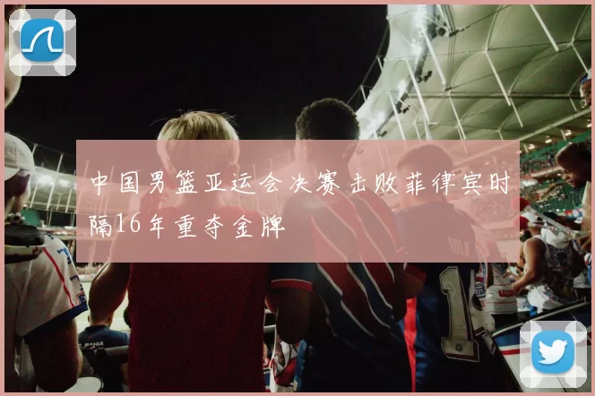 中国男篮亚运会决赛击败菲律宾时隔16年重夺金牌