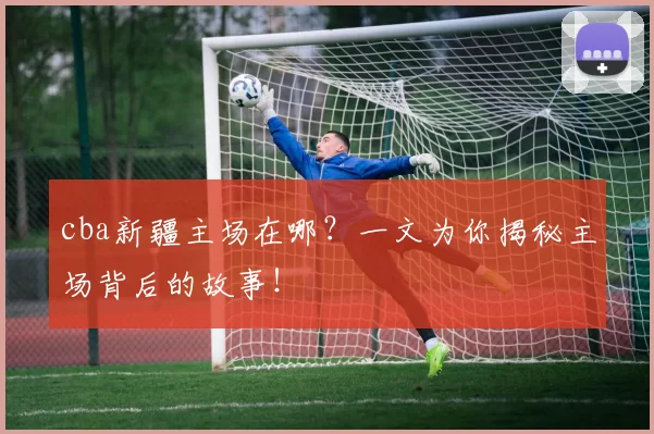 cba新疆主场在哪?一文为你揭秘主场背后的故事!