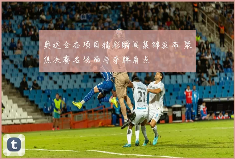 奥运会各项目精彩瞬间集锦发布 聚焦决赛名场面与夺牌看点