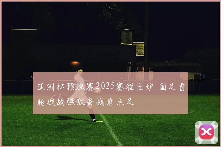 亚洲杯预选赛2025赛程出炉 国足首轮迎战强敌备战看点足