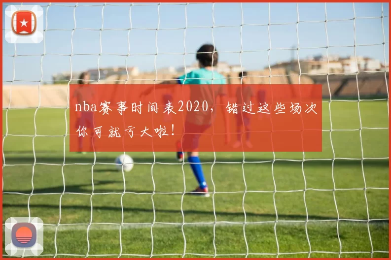 nba赛事时间表2020，错过这些场次你可就亏大啦！