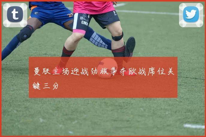 曼联主场迎战劲旅争夺欧战席位关键三分