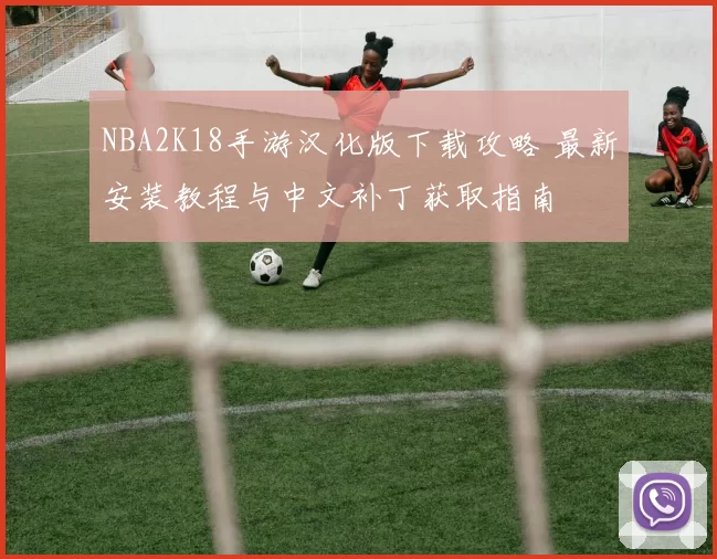 NBA2K18手游汉化版下载攻略 最新安装教程与中文补丁获取指南