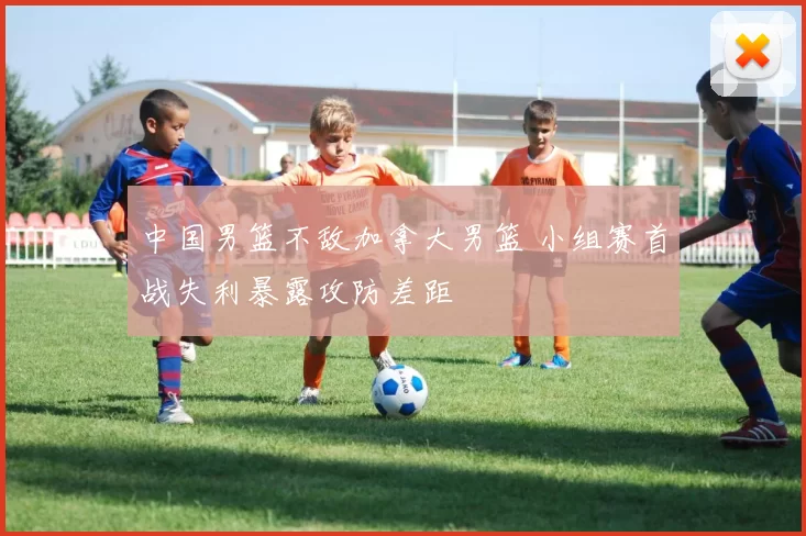 中国男篮不敌加拿大男篮 小组赛首战失利暴露攻防差距