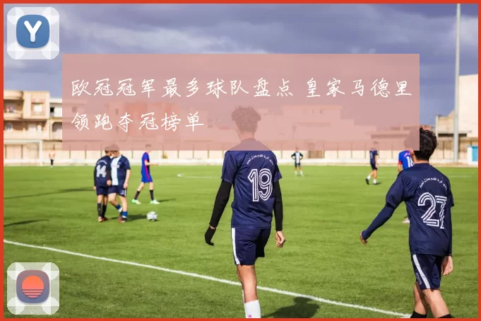 欧冠冠军最多球队盘点 皇家马德里领跑夺冠榜单