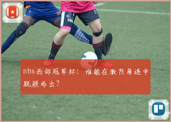 nba西部冠军杯：谁能在激烈角逐中脱颖而出？