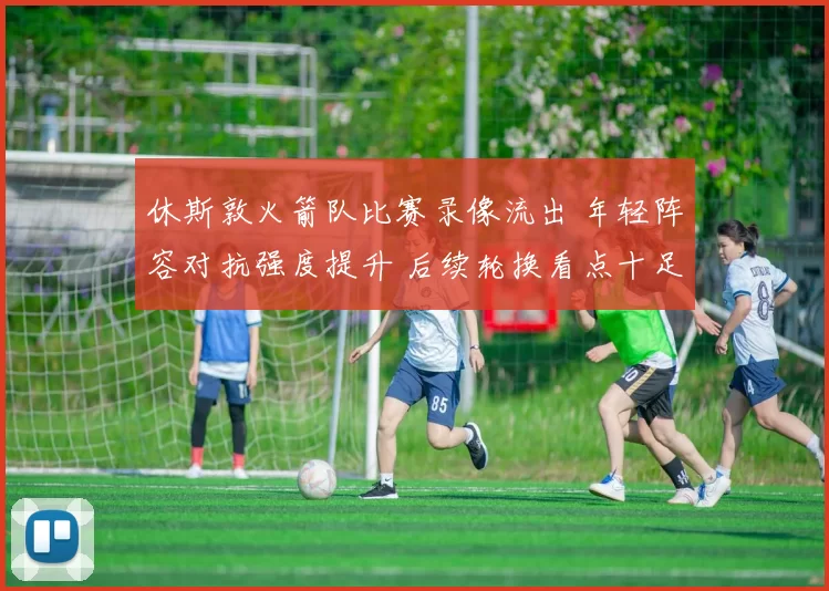 休斯敦火箭队比赛录像流出 年轻阵容对抗强度提升 后续轮换看点十足