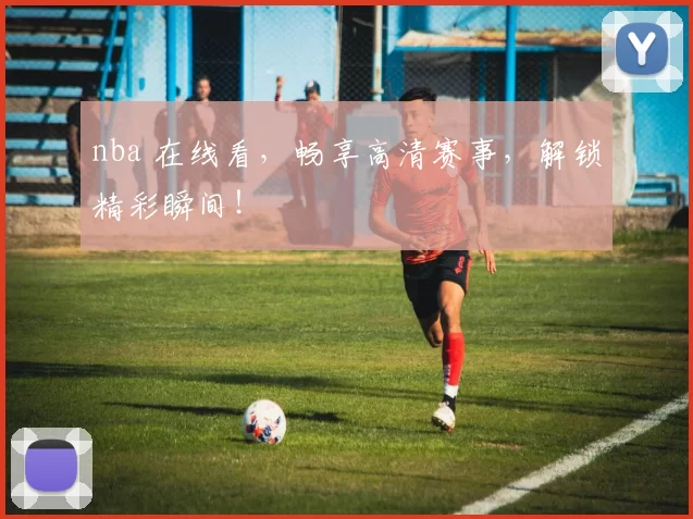 nba 在线看，畅享高清赛事，解锁精彩瞬间！