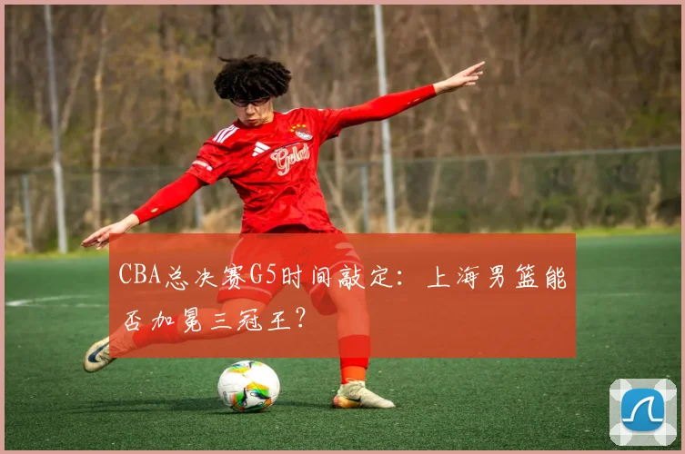 CBA总决赛G5时间敲定:上海男篮能否加冕三冠王?