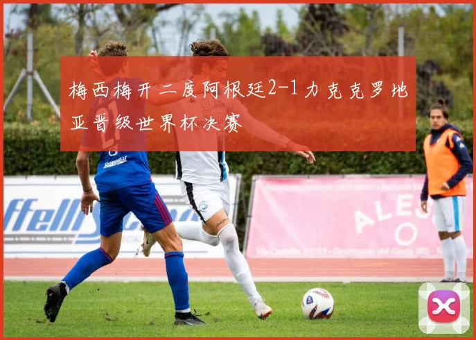 梅西梅开二度阿根廷2-1力克克罗地亚晋级世界杯决赛