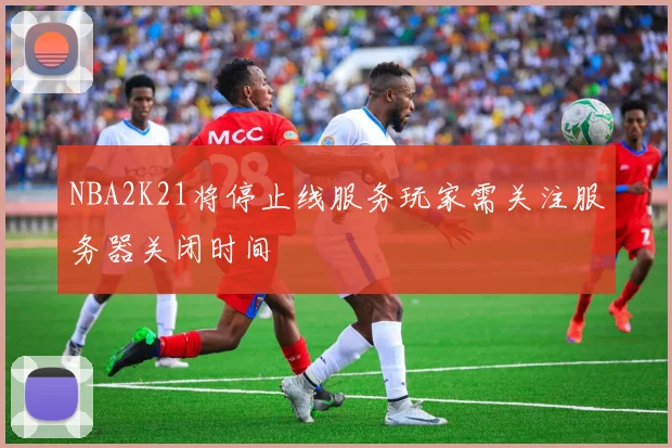 NBA2K21将停止线服务玩家需关注服务器关闭时间
